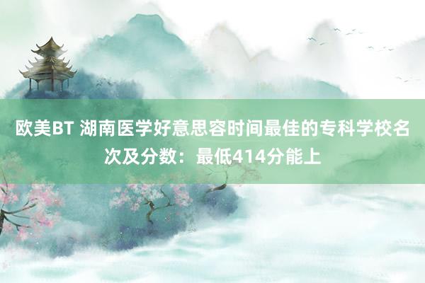 欧美BT 湖南医学好意思容时间最佳的专科学校名次及分数：最低414分能上