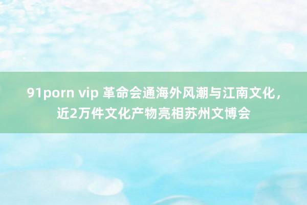 91porn vip 革命会通海外风潮与江南文化，近2万件文化产物亮相苏州文博会