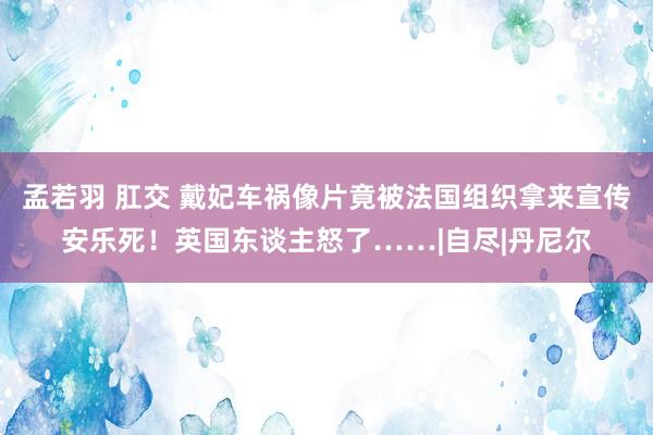 孟若羽 肛交 戴妃车祸像片竟被法国组织拿来宣传安乐死！英国东谈主怒了……|自尽|丹尼尔