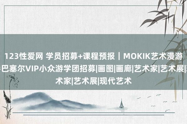 123性爱网 学员招募+课程预报｜MOKIK艺术漫游3月·香港巴塞尔VIP小众游学团招募|画图|画廊|艺术家|艺术展|现代艺术