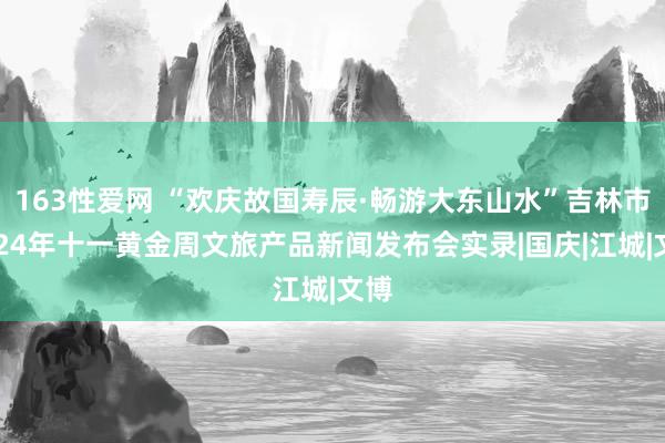 163性爱网 “欢庆故国寿辰·畅游大东山水”吉林市2024年十一黄金周文旅产品新闻发布会实录|国庆|江城|文博