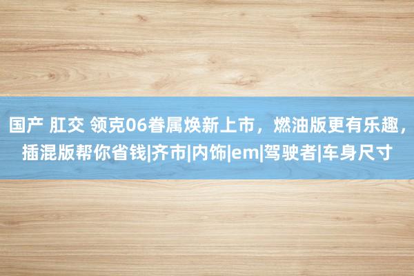 国产 肛交 领克06眷属焕新上市，燃油版更有乐趣，插混版帮你省钱|齐市|内饰|em|驾驶者|车身尺寸