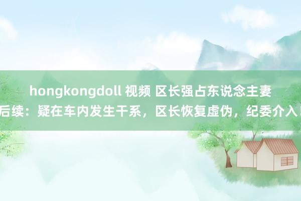 hongkongdoll 视频 区长强占东说念主妻后续：疑在车内发生干系，区长恢复虚伪，纪委介入！