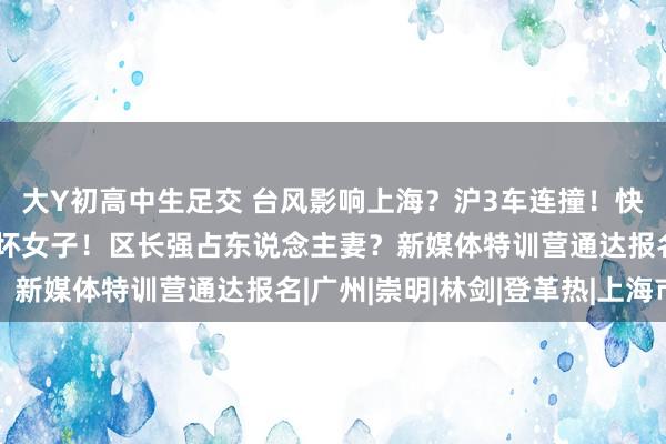 大Y初高中生足交 台风影响上海？沪3车连撞！快寄递30台雪柜上门吓坏女子！区长强占东说念主妻？新媒体特训营通达报名|广州|崇明|林剑|登革热|上海市