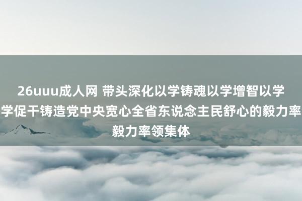 26uuu成人网 带头深化以学铸魂以学增智以学正风以学促干铸造党中央宽心全省东说念主民舒心的毅力率领集体