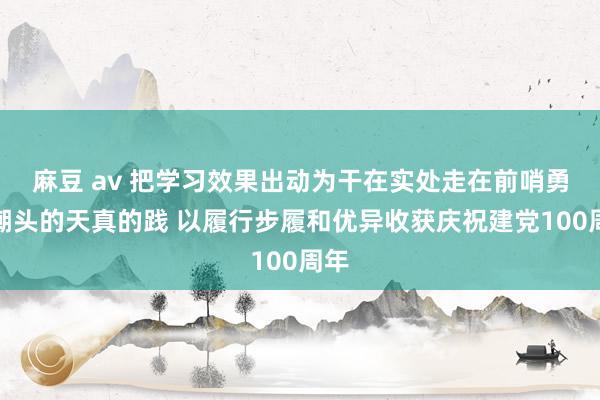 麻豆 av 把学习效果出动为干在实处走在前哨勇立潮头的天真的践 以履行步履和优异收获庆祝建党100周年