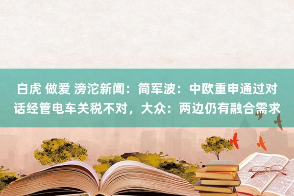 白虎 做爱 滂沱新闻：简军波：中欧重申通过对话经管电车关税不对，大众：两边仍有融合需求