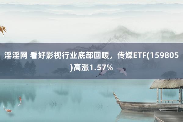 淫淫网 看好影视行业底部回暖，传媒ETF(159805)高涨1.57%