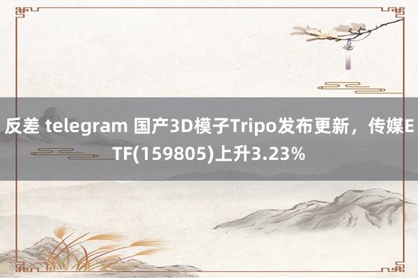 反差 telegram 国产3D模子Tripo发布更新，传媒ETF(159805)上升3.23%