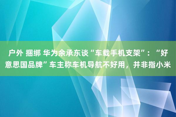 户外 捆绑 华为余承东谈“车载手机支架”：“好意思国品牌”车主称车机导航不好用，并非指小米