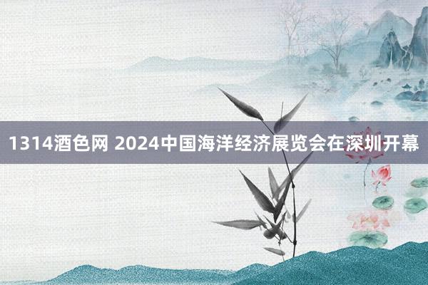 1314酒色网 2024中国海洋经济展览会在深圳开幕