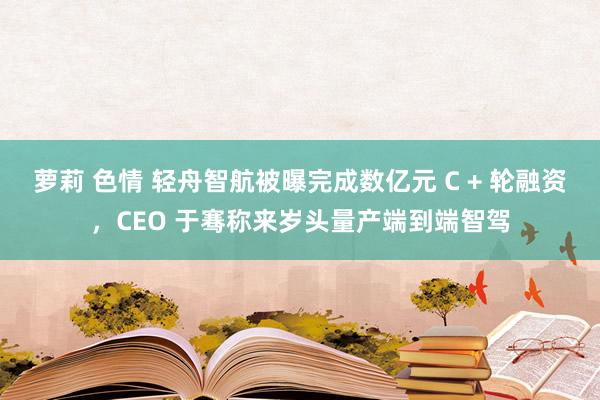 萝莉 色情 轻舟智航被曝完成数亿元 C + 轮融资，CEO 于骞称来岁头量产端到端智驾