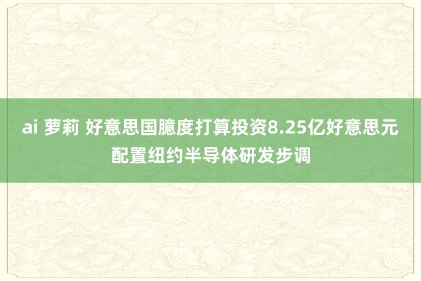 ai 萝莉 好意思国臆度打算投资8.25亿好意思元配置纽约半导体研发步调