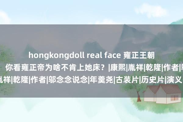 hongkongdoll real face 雍正王朝：难怪年秋月连孕齐没怀过，你看雍正帝为啥不肯上她床？|康熙|胤祥|乾隆|作者|邬念念说念|年羹尧|古装片|历史片|演义改编片