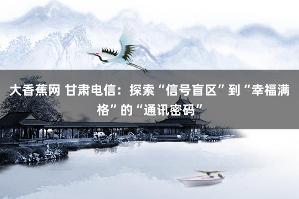 大香蕉网 甘肃电信：探索“信号盲区”到“幸福满格”的“通讯密码”