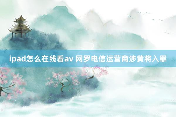 ipad怎么在线看av 网罗电信运营商涉黄将入罪