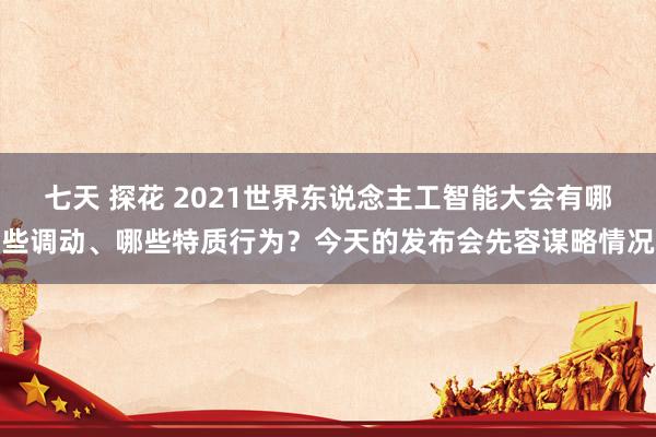 七天 探花 2021世界东说念主工智能大会有哪些调动、哪些特质行为？今天的发布会先容谋略情况