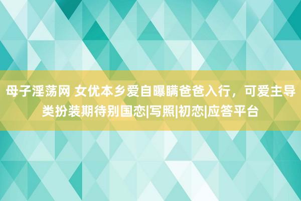 母子淫荡网 女优本乡爱自曝瞒爸爸入行，可爱主导类扮装期待别国恋|写照|初恋|应答平台