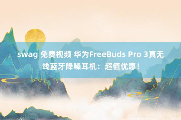 swag 免费视频 华为FreeBuds Pro 3真无线蓝牙降噪耳机：超值优惠！