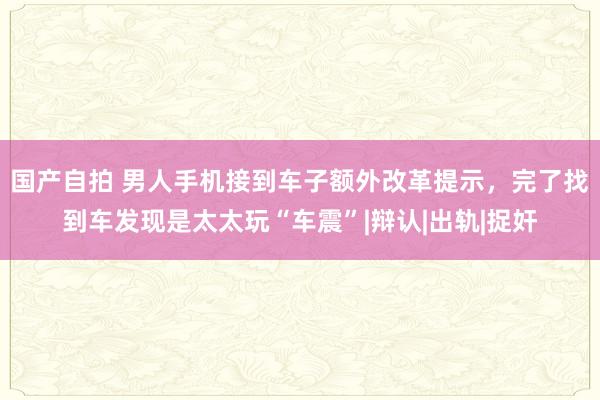 国产自拍 男人手机接到车子额外改革提示，完了找到车发现是太太玩“车震”|辩认|出轨|捉奸