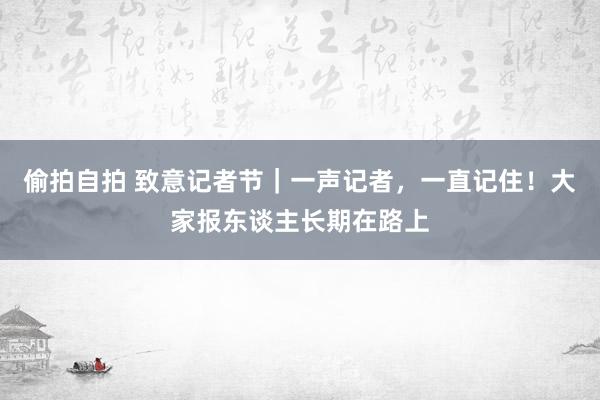 偷拍自拍 致意记者节｜一声记者，一直记住！大家报东谈主长期在路上