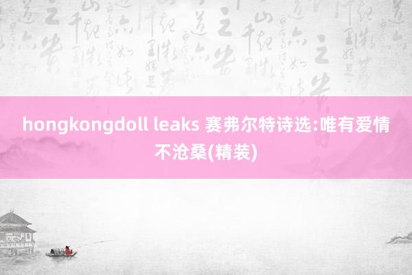 hongkongdoll leaks 赛弗尔特诗选:唯有爱情不沧桑(精装)