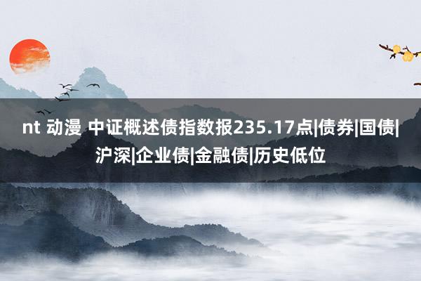 nt 动漫 中证概述债指数报235.17点|债券|国债|沪深|企业债|金融债|历史低位