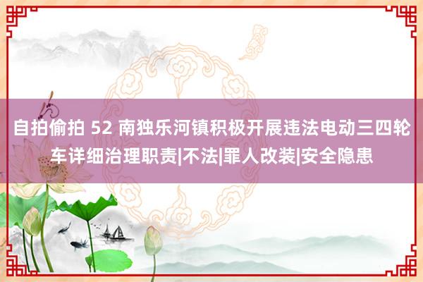 自拍偷拍 52 南独乐河镇积极开展违法电动三四轮车详细治理职责|不法|罪人改装|安全隐患