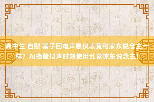 高中生 自慰 骗子回电声息仪表竟和家东说念主一样？AI换脸拟声时刻使用乱象惊东说念主！