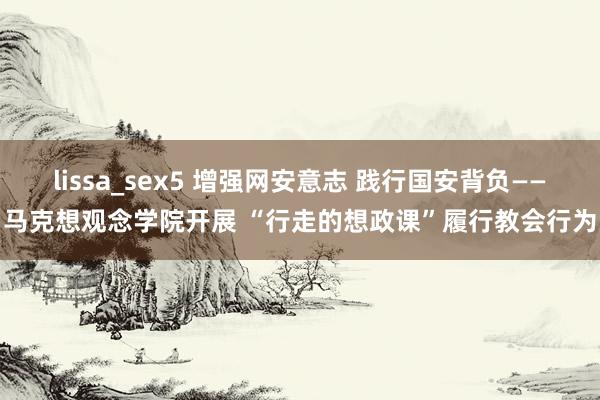 lissa_sex5 增强网安意志 践行国安背负——马克想观念学院开展 “行走的想政课”履行教会行为