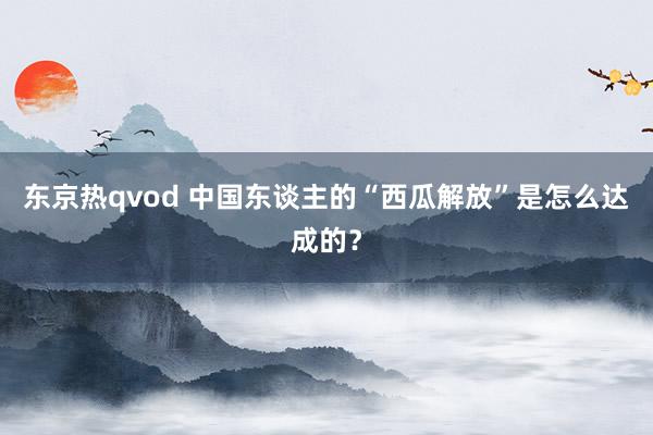 东京热qvod 中国东谈主的“西瓜解放”是怎么达成的？