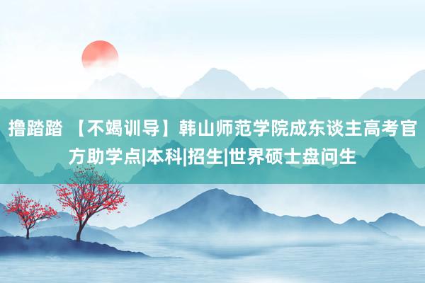 撸踏踏 【不竭训导】韩山师范学院成东谈主高考官方助学点|本科|招生|世界硕士盘问生