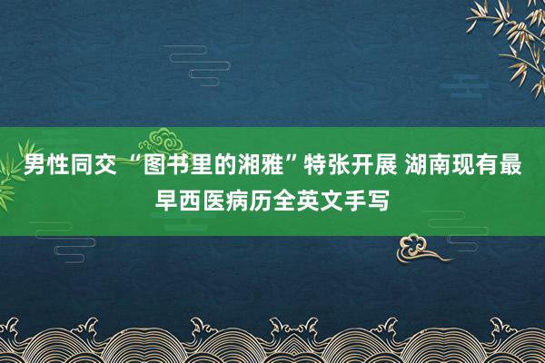 男性同交 “图书里的湘雅”特张开展 湖南现有最早西医病历全英文手写