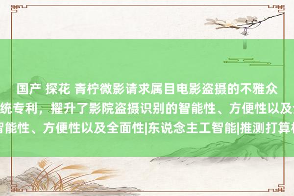 国产 探花 青柠微影请求属目电影盗摄的不雅众行径识别分析智力与系统专利，擢升了影院盗摄识别的智能性、方便性以及全面性|东说念主工智能|推测打算机视觉