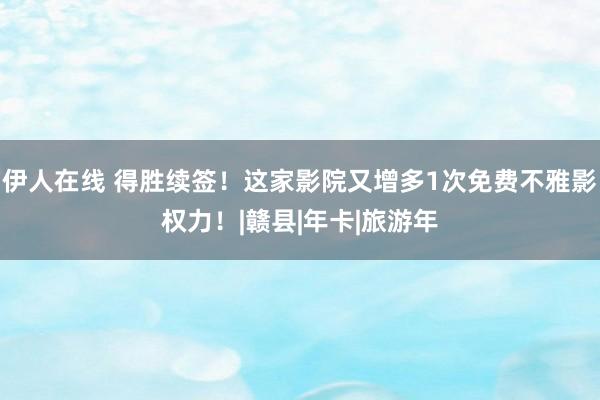 伊人在线 得胜续签！这家影院又增多1次免费不雅影权力！|赣县|年卡|旅游年