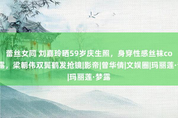 蕾丝女同 刘嘉玲晒59岁庆生照，身穿性感丝袜cos梦露，梁朝伟双鬓鹤发抢镜|影帝|曾华倩|文娱圈|玛丽莲·梦露