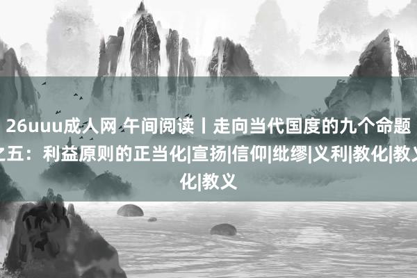 26uuu成人网 午间阅读丨走向当代国度的九个命题之五：利益原则的正当化|宣扬|信仰|纰缪|义利|教化|教义